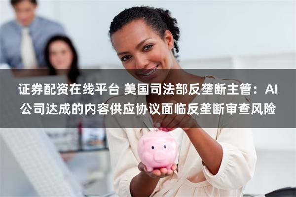 证券配资在线平台 美国司法部反垄断主管：AI公司达成的内容供应协议面临反垄断审查风险