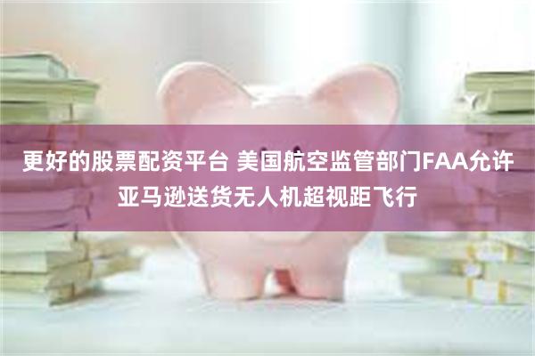 更好的股票配资平台 美国航空监管部门FAA允许亚马逊送货无人机超视距飞行