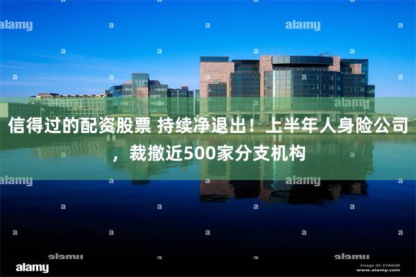 信得过的配资股票 持续净退出！上半年人身险公司，裁撤近500家分支机构