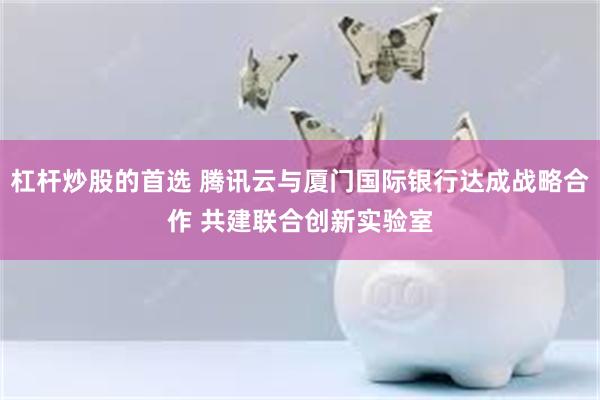 杠杆炒股的首选 腾讯云与厦门国际银行达成战略合作 共建联合创新实验室