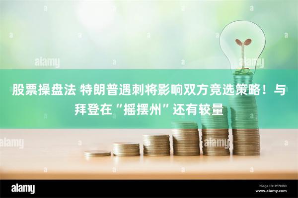 股票操盘法 特朗普遇刺将影响双方竞选策略！与拜登在“摇摆州”还有较量