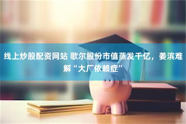 线上炒股配资网站 歌尔股份市值蒸发千亿，姜滨难解“大厂依赖症”