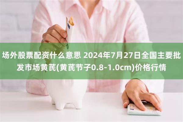 场外股票配资什么意思 2024年7月27日全国主要批发市场黄芪(黄芪节子0.8-1.0cm)价格行情