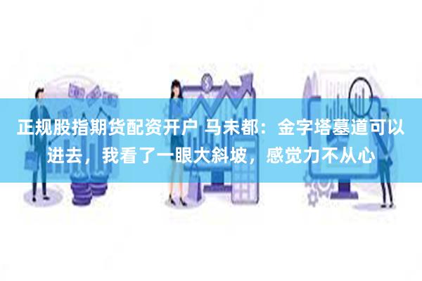 正规股指期货配资开户 马未都：金字塔墓道可以进去，我看了一眼大斜坡，感觉力不从心