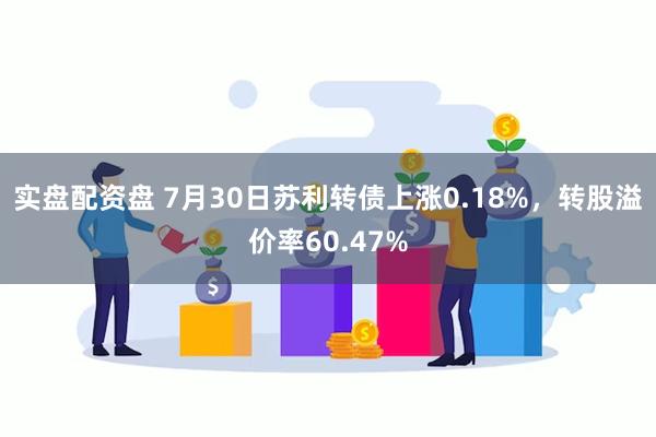 实盘配资盘 7月30日苏利转债上涨0.18%，转股溢价率60.47%