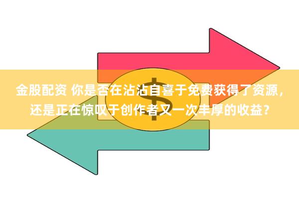 金股配资 你是否在沾沾自喜于免费获得了资源，还是正在惊叹于创作者又一次丰厚的收益？
