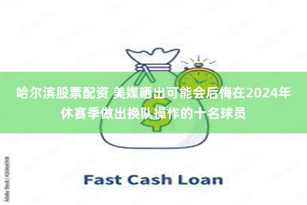 哈尔滨股票配资 美媒晒出可能会后悔在2024年休赛季做出换队操作的十名球员