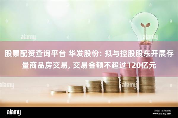 股票配资查询平台 华发股份: 拟与控股股东开展存量商品房交易, 交易金额不超过120亿元