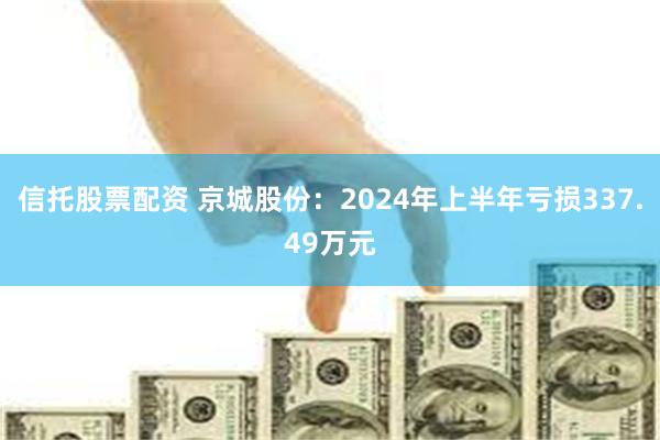 信托股票配资 京城股份：2024年上半年亏损337.49万元