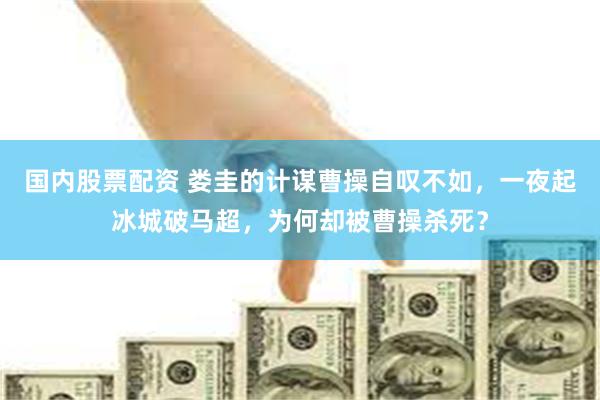 国内股票配资 娄圭的计谋曹操自叹不如，一夜起冰城破马超，为何却被曹操杀死？