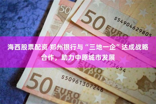 海西股票配资 郑州银行与“三地一企”达成战略合作，助力中原城市发展