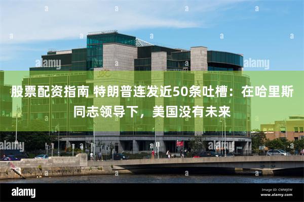 股票配资指南 特朗普连发近50条吐槽：在哈里斯同志领导下，美国没有未来