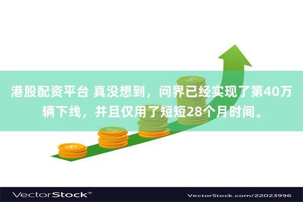 港股配资平台 真没想到，问界已经实现了第40万辆下线，并且仅用了短短28个月时间。