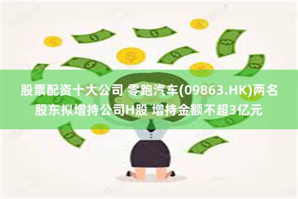 股票配资十大公司 零跑汽车(09863.HK)两名股东拟增持公司H股 增持金额不超3亿元