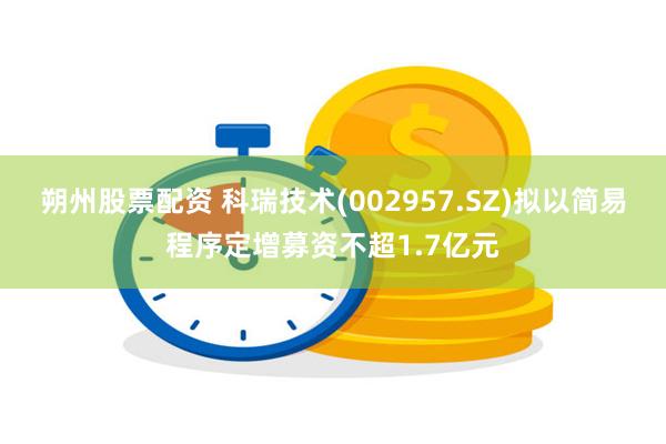 朔州股票配资 科瑞技术(002957.SZ)拟以简易程序定增募资不超1.7亿元