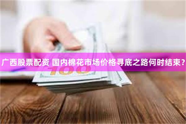 广西股票配资 国内棉花市场价格寻底之路何时结束？