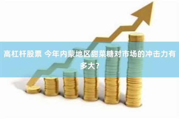 高杠杆股票 今年内蒙地区甜菜糖对市场的冲击力有多大？