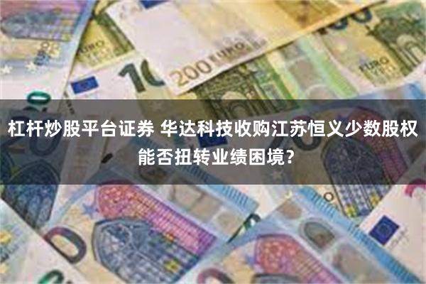 杠杆炒股平台证券 华达科技收购江苏恒义少数股权 能否扭转业绩困境？