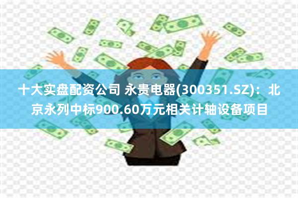 十大实盘配资公司 永贵电器(300351.SZ)：北京永列中标900.60万元相关计轴设备项目