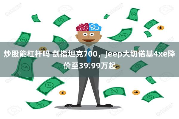 炒股能杠杆吗 剑指坦克700，Jeep大切诺基4xe降价至39.99万起