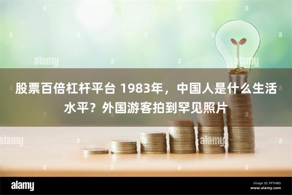股票百倍杠杆平台 1983年，中国人是什么生活水平？外国游客拍到罕见照片