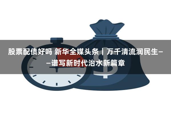 股票配债好吗 新华全媒头条｜万千清流润民生——谱写新时代治水新篇章
