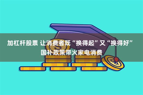 加杠杆股票 让消费者既“换得起”又“换得好” 国补政策带火家电消费