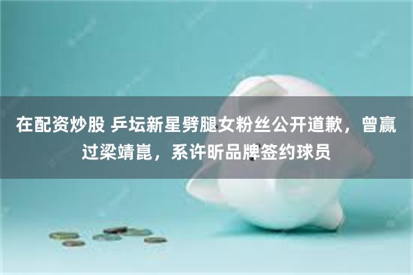 在配资炒股 乒坛新星劈腿女粉丝公开道歉，曾赢过梁靖崑，系许昕品牌签约球员