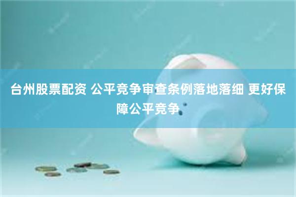 台州股票配资 公平竞争审查条例落地落细 更好保障公平竞争