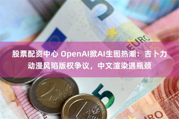 股票配资中心 OpenAI掀AI生图热潮：吉卜力动漫风陷版权争议，中文渲染遇瓶颈