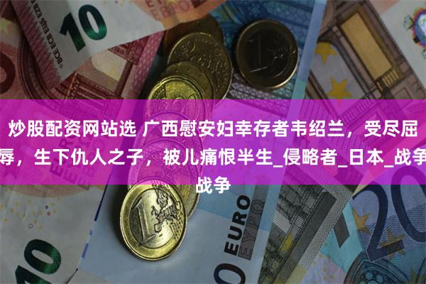 炒股配资网站选 广西慰安妇幸存者韦绍兰，受尽屈辱，生下仇人之子，被儿痛恨半生_侵略者_日本_战争