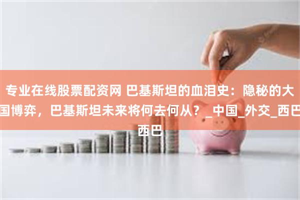 专业在线股票配资网 巴基斯坦的血泪史：隐秘的大国博弈，巴基斯坦未来将何去何从？_中国_外交_西巴