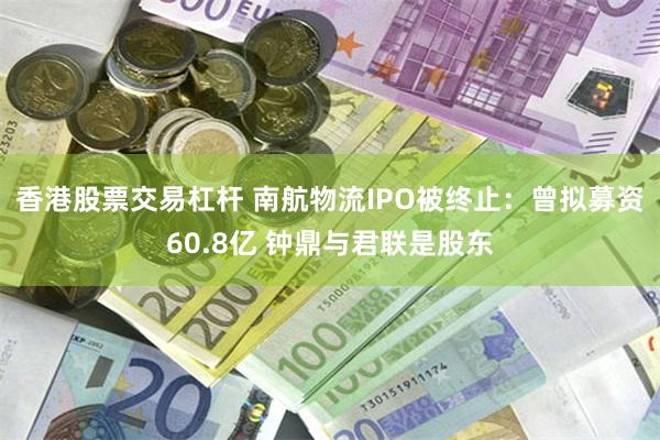 香港股票交易杠杆 南航物流IPO被终止：曾拟募资60.8亿 钟鼎与君联是股东
