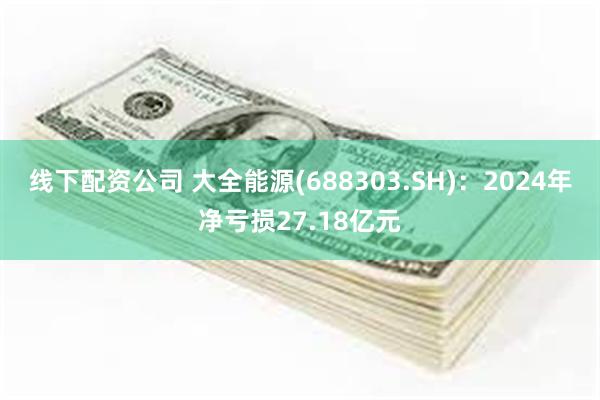 线下配资公司 大全能源(688303.SH)：2024年净亏损27.18亿元