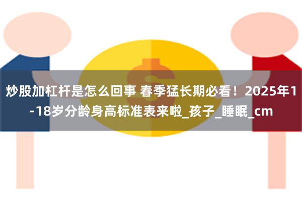 炒股加杠杆是怎么回事 春季猛长期必看！2025年1-18岁分龄身高标准表来啦_孩子_睡眠_cm