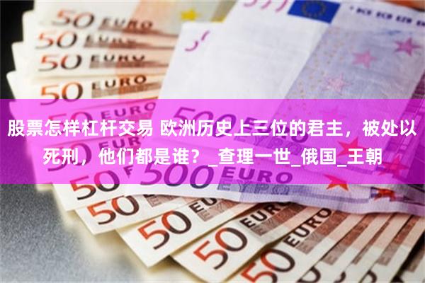 股票怎样杠杆交易 欧洲历史上三位的君主，被处以死刑，他们都是谁？_查理一世_俄国_王朝