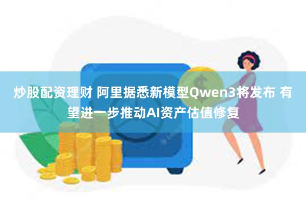 炒股配资理财 阿里据悉新模型Qwen3将发布 有望进一步推动AI资产估值修复