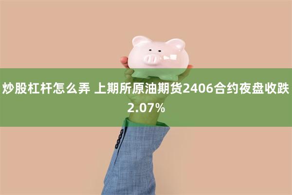 炒股杠杆怎么弄 上期所原油期货2406合约夜盘收跌2.07%