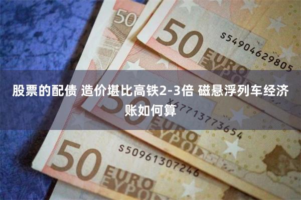 股票的配债 造价堪比高铁2-3倍 磁悬浮列车经济账如何算