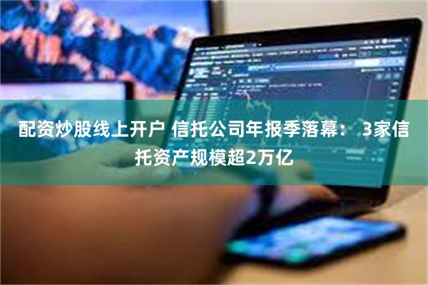 配资炒股线上开户 信托公司年报季落幕： 3家信托资产规模超2万亿