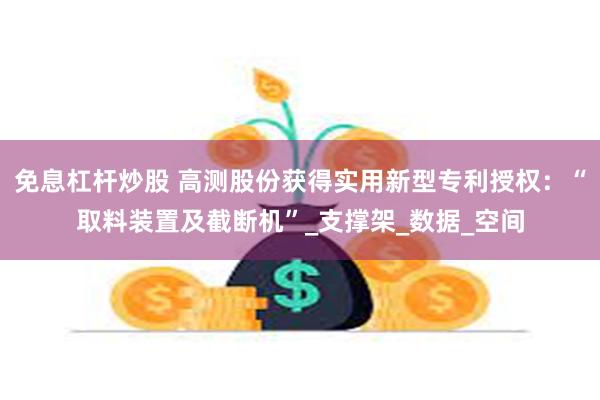 免息杠杆炒股 高测股份获得实用新型专利授权：“取料装置及截断机”_支撑架_数据_空间