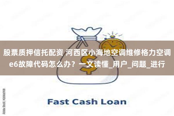 股票质押信托配资 河西区小海地空调维修格力空调e6故障代码怎么办？一文读懂_用户_问题_进行