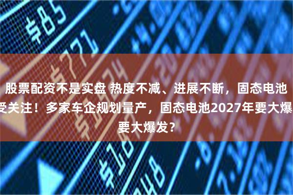 股票配资不是实盘 热度不减、进展不断，固态电池再受关注！多家车企规划量产，固态电池2027年要大爆发？