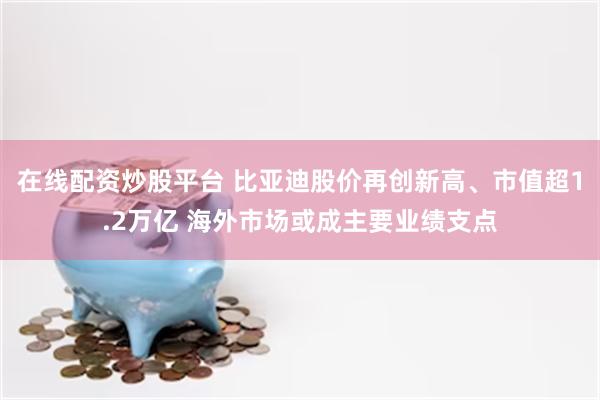 在线配资炒股平台 比亚迪股价再创新高、市值超1.2万亿 海外市场或成主要业绩支点