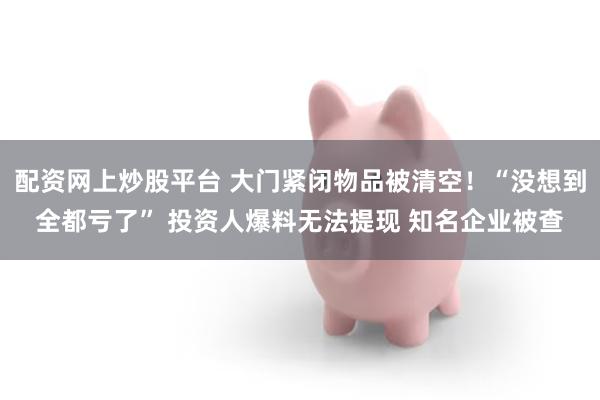 配资网上炒股平台 大门紧闭物品被清空！“没想到全都亏了” 投资人爆料无法提现 知名企业被查