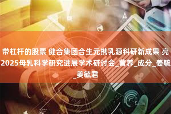 带杠杆的股票 健合集团合生元携乳源科研新成果 亮相2025母乳科学研究进展学术研讨会_营养_成分_姜毓君