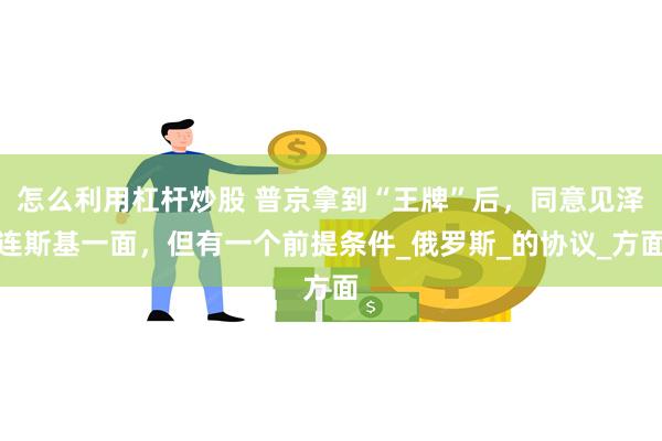 怎么利用杠杆炒股 普京拿到“王牌”后，同意见泽连斯基一面，但有一个前提条件_俄罗斯_的协议_方面