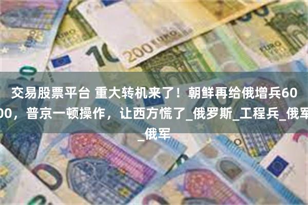 交易股票平台 重大转机来了！朝鲜再给俄增兵6000，普京一顿操作，让西方慌了_俄罗斯_工程兵_俄军