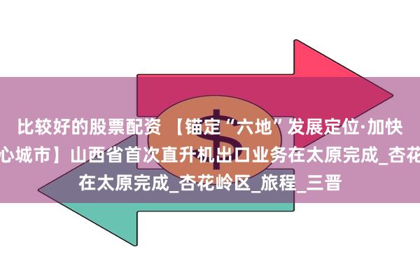 比较好的股票配资 【锚定“六地”发展定位·加快建设国家区域中心城市】山西省首次直升机出口业务在太原完成_杏花岭区_旅程_三晋