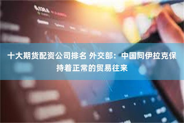 十大期货配资公司排名 外交部：中国同伊拉克保持着正常的贸易往来